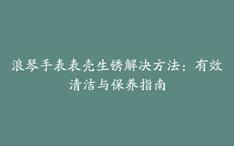 浪琴手表表壳生锈解决方法:有效清洁与保养指南