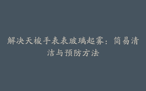 解决天梭手表表玻璃起雾:简易清洁与预防方法