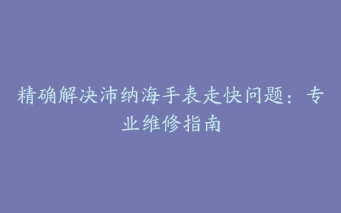 精确解决沛纳海手表走快问题:专业维修指南