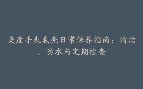 美度手表表壳日常保养指南:清洁、防水与定期检查