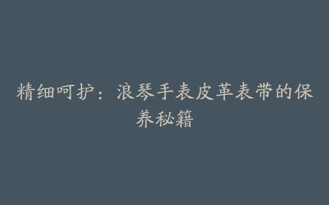 精细呵护：浪琴手表皮革表带的保养秘籍