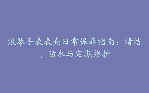 浪琴手表表壳日常保养指南：清洁、防水与定期维护