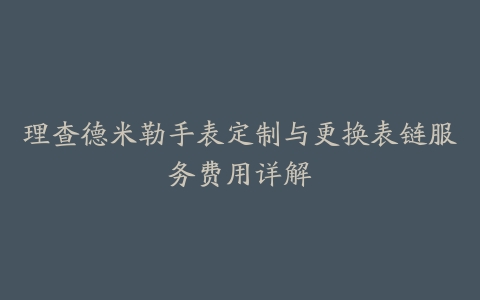 理查德米勒手表定制与更换表链服务费用详解