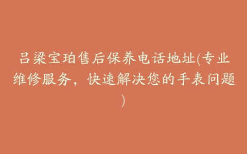 吕梁宝珀售后保养电话地址(专业维修服务，快速解决您的手表问题)