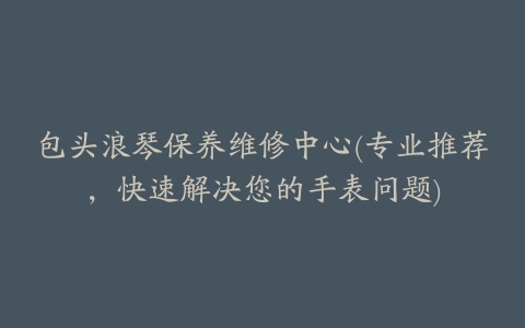 包头浪琴保养维修中心(专业推荐，快速解决您的手表问题)