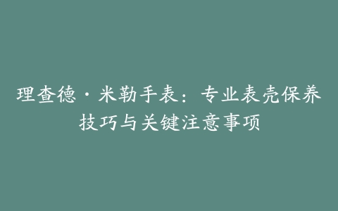 理查德·米勒手表：专业表壳保养技巧与关键注意事项