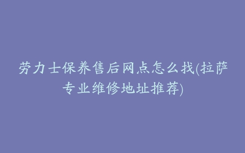 劳力士保养售后网点怎么找(拉萨专业维修地址推荐)
