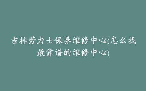 吉林劳力士保养维修中心(怎么找最靠谱的维修中心)