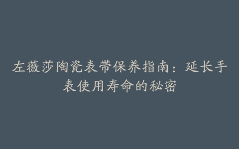 左薇莎陶瓷表带保养指南：延长手表使用寿命的秘密