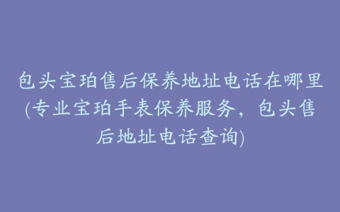 包头宝珀售后保养地址电话在哪里(专业宝珀手表保养服务，包头售后地址电话查询)