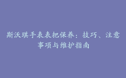 斯沃琪手表表把保养：技巧、注意事项与维护指南