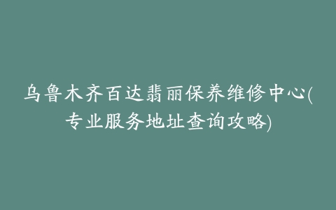 乌鲁木齐百达翡丽保养维修中心(专业服务地址查询攻略)