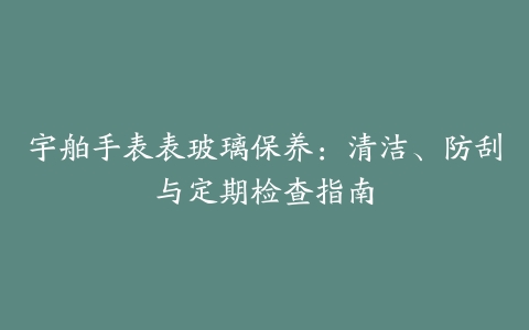 宇舶手表表玻璃保养：清洁、防刮与定期检查指南