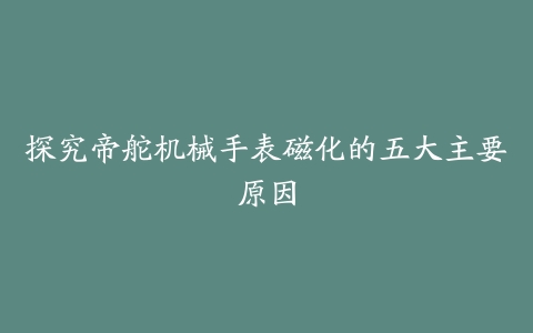 探究帝舵机械手表磁化的五大主要原因