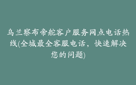 乌兰察布帝舵客户服务网点电话热线(全城最全客服电话，快速解决您的问题)