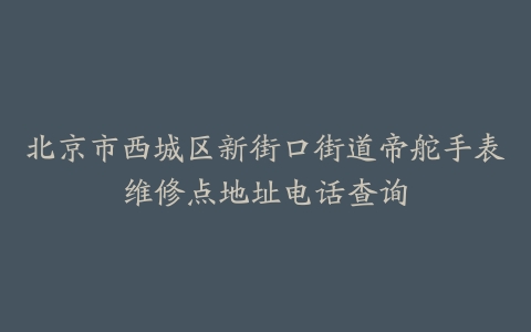 北京市西城区新街口街道帝舵手表维修点地址电话查询