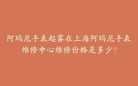 阿玛尼手表起雾在上海阿玛尼手表维修中心维修价格是多少?