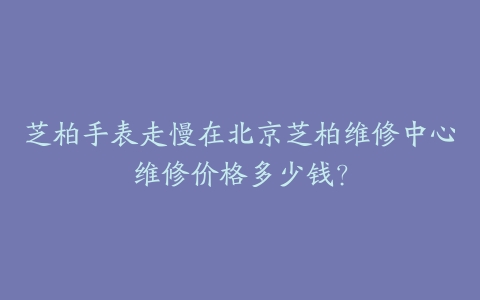 芝柏手表走慢在北京芝柏维修中心维修价格多少钱?