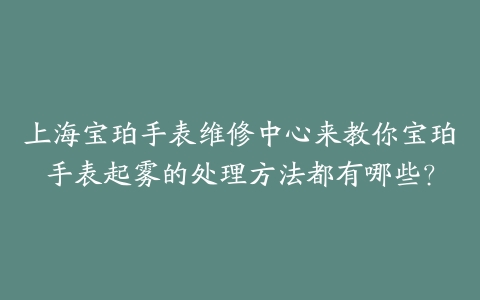 上海宝珀手表维修中心来教你宝珀手表起雾的处理方法都有哪些？