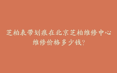 芝柏表带划痕在北京芝柏维修中心维修价格多少钱？