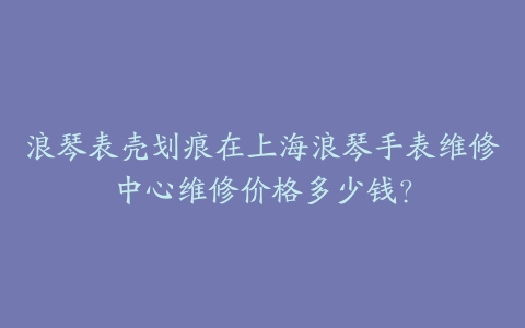 浪琴表壳划痕在上海浪琴手表维修中心维修价格多少钱？