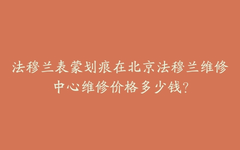 法穆兰表蒙划痕在北京法穆兰维修中心维修价格多少钱?