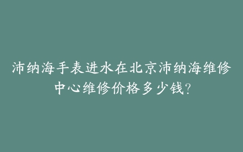 沛纳海手表进水在北京沛纳海维修中心维修价格多少钱？