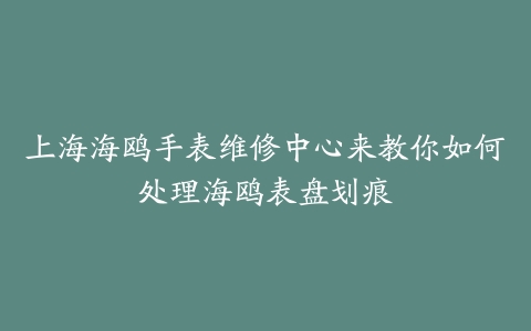 上海海鸥手表维修中心来教你如何处理海鸥表盘划痕
