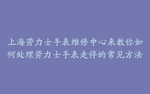 上海劳力士手表维修中心来教你如何处理劳力士手表走停的常见方法