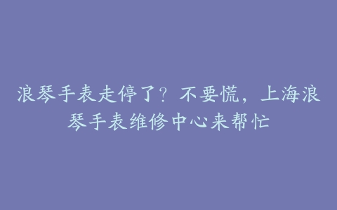 浪琴手表走停了?不要慌,上海浪琴手表维修中心来帮忙