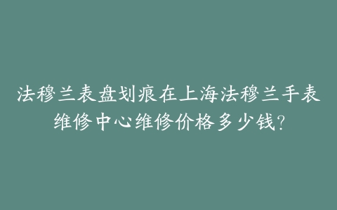 法穆兰表盘划痕在上海法穆兰手表维修中心维修价格多少钱?