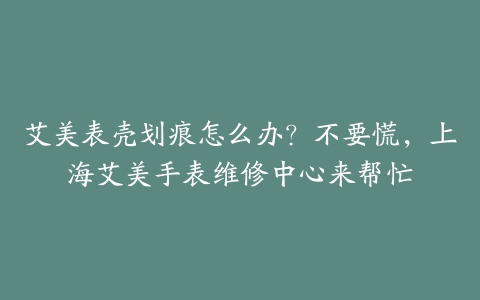 艾美表壳划痕怎么办？不要慌，上海艾美手表维修中心来帮忙