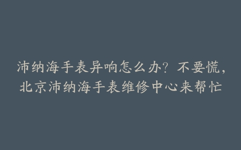 沛纳海手表异响怎么办？不要慌，北京沛纳海手表维修中心来帮忙