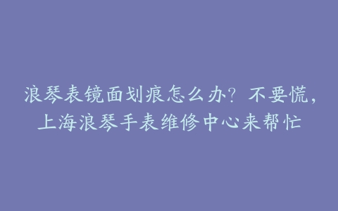浪琴表镜面划痕怎么办?不要慌,上海浪琴手表维修中心来帮忙