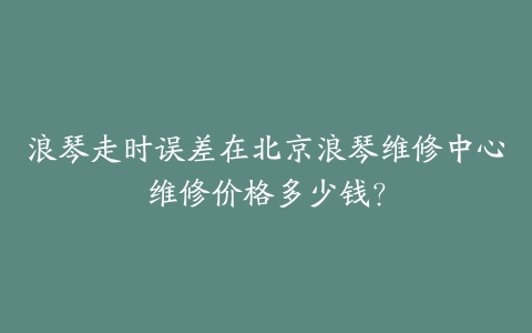 浪琴走时误差在北京浪琴维修中心维修价格多少钱?