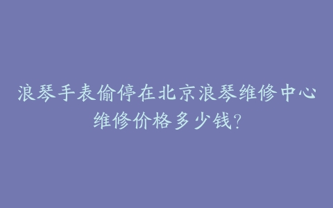 浪琴手表偷停在北京浪琴维修中心维修价格多少钱?