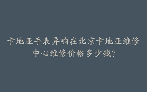 卡地亚手表异响在北京卡地亚维修中心维修价格多少钱?