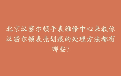 北京汉密尔顿手表维修中心来教你汉密尔顿表壳划痕的处理方法都有哪些？