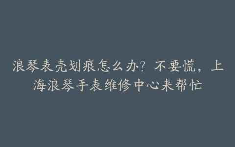 浪琴表壳划痕怎么办?不要慌,上海浪琴手表维修中心来帮忙