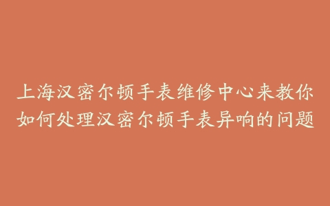 上海汉密尔顿手表维修中心来教你如何处理汉密尔顿手表异响的问题