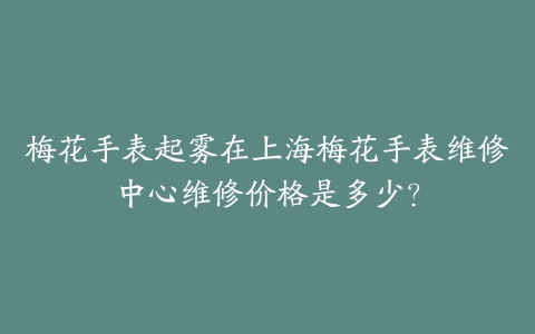 梅花手表起雾在上海梅花手表维修中心维修价格是多少?