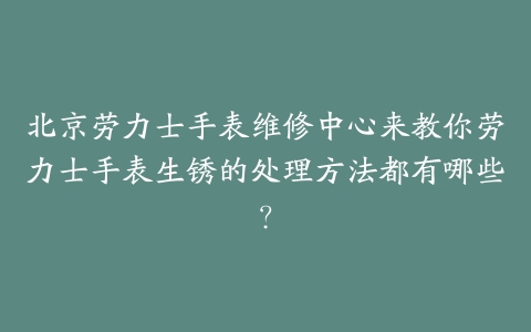 北京劳力士手表维修中心来教你劳力士手表生锈的处理方法都有哪些?