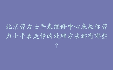北京劳力士手表维修中心来教你劳力士手表走停的处理方法都有哪些？