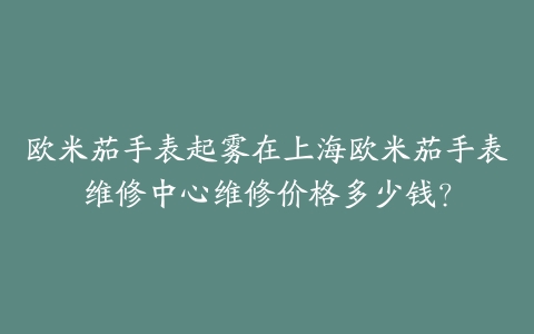 欧米茄手表起雾在上海欧米茄手表维修中心维修价格多少钱?