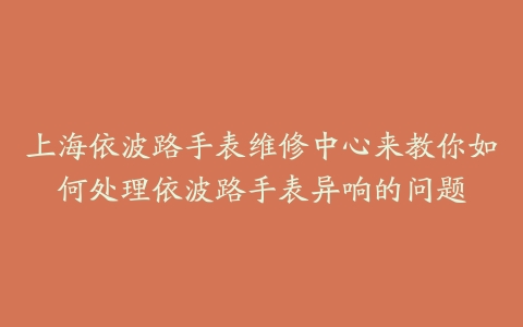 上海依波路手表维修中心来教你如何处理依波路手表异响的问题