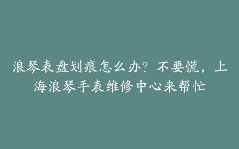 浪琴表盘划痕怎么办？不要慌，上海浪琴手表维修中心来帮忙