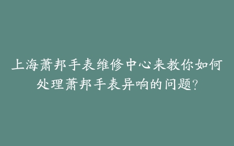 上海萧邦手表维修中心来教你如何处理萧邦手表异响的问题?