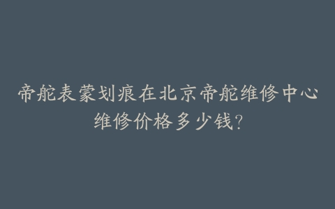 帝舵表蒙划痕在北京帝舵维修中心维修价格多少钱？