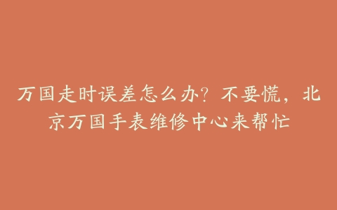 万国走时误差怎么办？不要慌，北京万国手表维修中心来帮忙