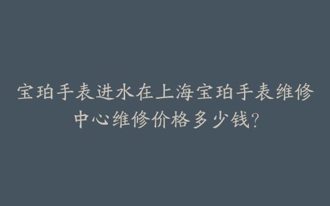 宝珀手表进水在上海宝珀手表维修中心维修价格多少钱?